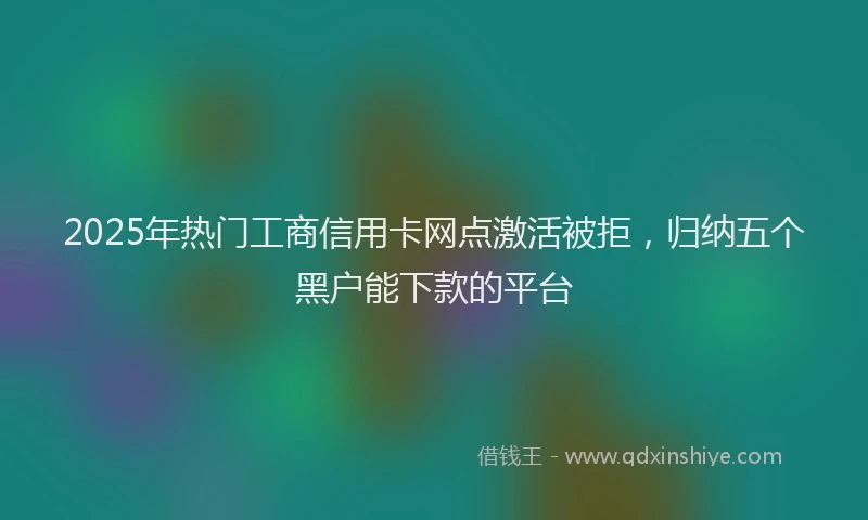 2025年热门工商信用卡网点激活被拒，归纳五个黑户能下款的平台