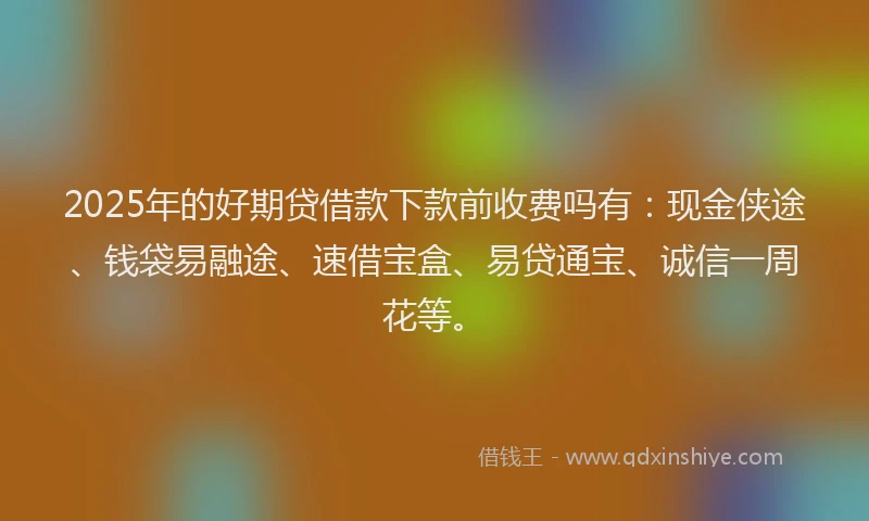 2025年的好期贷借款下款前收费吗有：现金侠途、钱袋易融途、速借宝盒、易贷通宝、诚信一周花等。