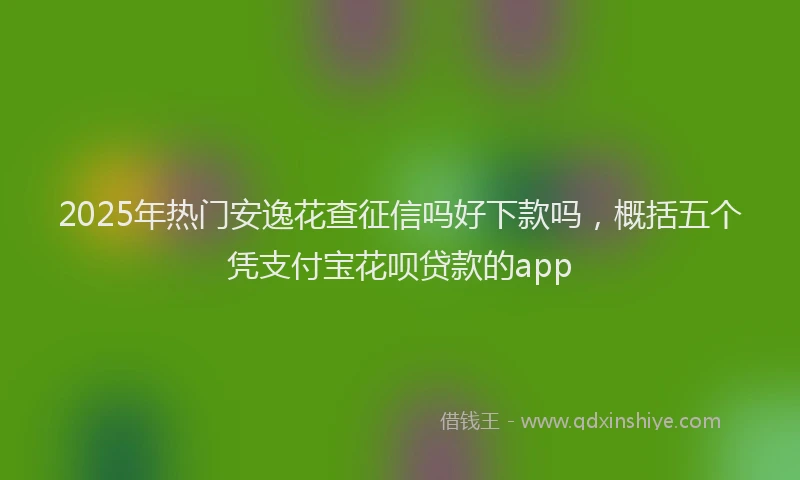 2025年热门安逸花查征信吗好下款吗，概括五个凭支付宝花呗贷款的app