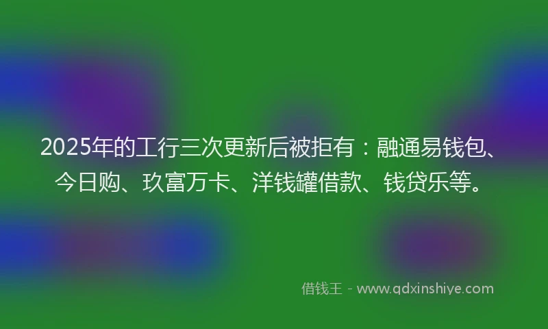 2025年的工行三次更新后被拒有：融通易钱包、今日购、玖富万卡、洋钱罐借款、钱贷乐等。