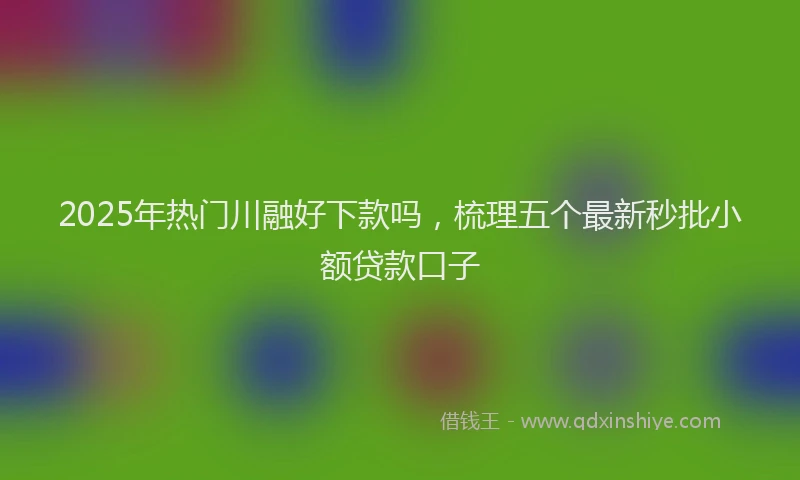 2025年热门川融好下款吗，梳理五个最新秒批小额贷款口子
