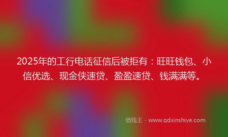 2025年的工行电话征信后被拒有：旺旺钱包、小信优选、现金侠速贷、盈盈速贷、钱满满等。