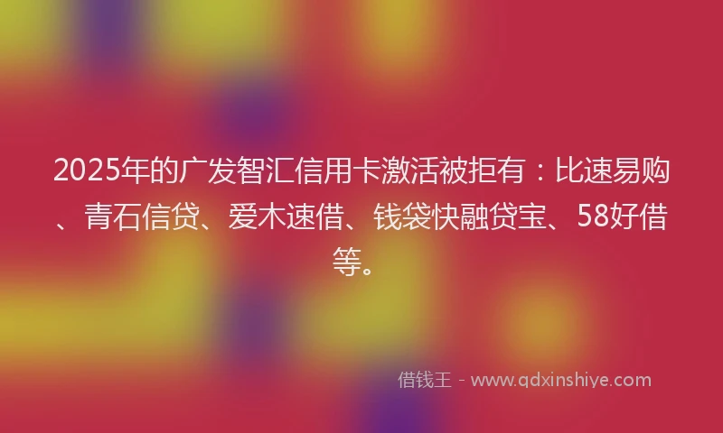 2025年的广发智汇信用卡激活被拒有：比速易购、青石信贷、爱木速借、钱袋快融贷宝、58好借等。