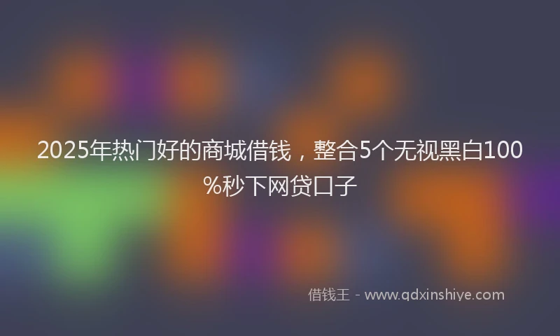 2025年热门好的商城借钱，整合5个无视黑白100%秒下网贷口子