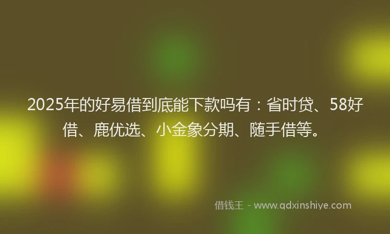 2025年的好易借到底能下款吗有：省时贷、58好借、鹿优选、小金象分期、随手借等。