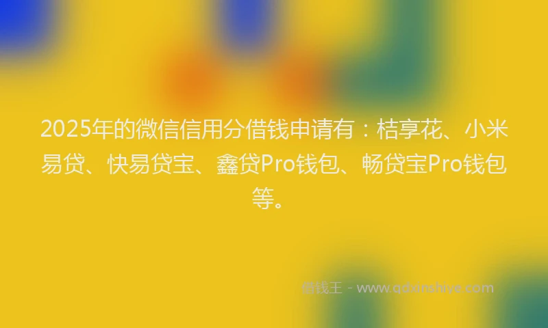 2025年的微信信用分借钱申请有：桔享花、小米易贷、快易贷宝、鑫贷Pro钱包、畅贷宝Pro钱包等。