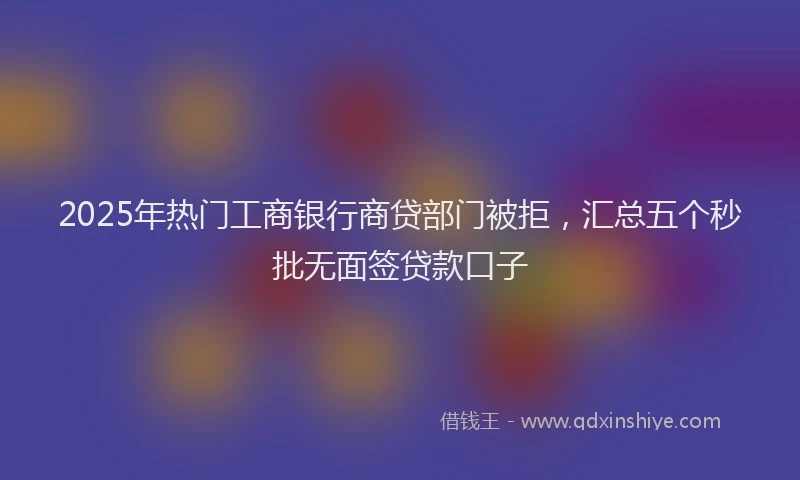2025年热门工商银行商贷部门被拒，汇总五个秒批无面签贷款口子