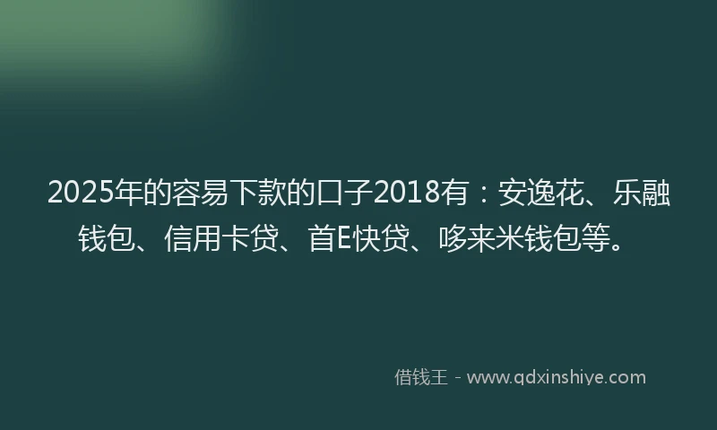 2025年的容易下款的口子2018有：安逸花、乐融钱包、信用卡贷、首E快贷、哆来米钱包等。