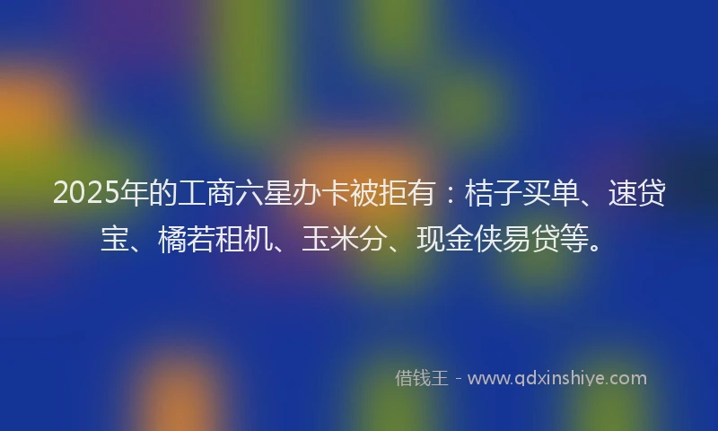 2025年的工商六星办卡被拒有：桔子买单、速贷宝、橘若租机、玉米分、现金侠易贷等。