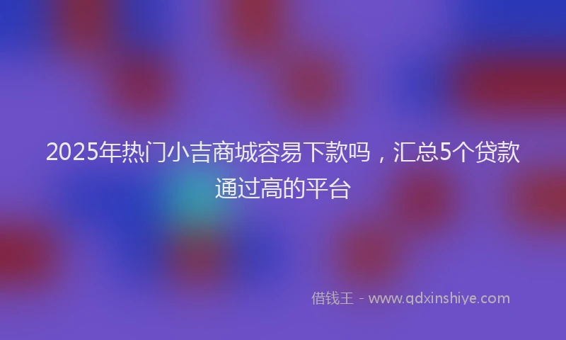 2025年热门小吉商城容易下款吗，汇总5个贷款通过高的平台
