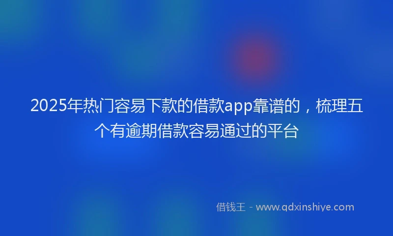 2025年热门容易下款的借款app靠谱的，梳理五个有逾期借款容易通过的平台