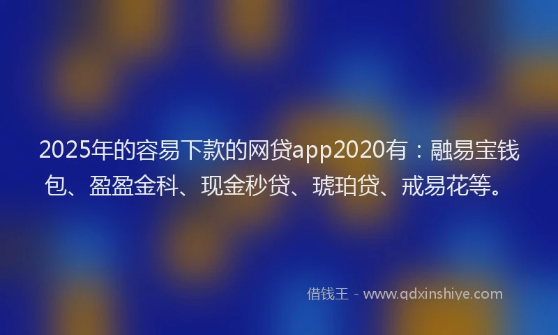 2025年的容易下款的网贷app2020有：融易宝钱包、盈盈金科、现金秒贷、琥珀贷、戒易花等。