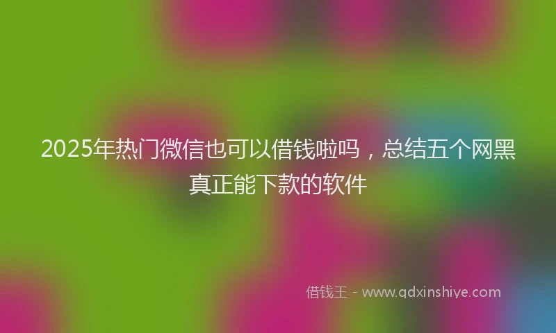 2025年热门微信也可以借钱啦吗，总结五个网黑真正能下款的软件