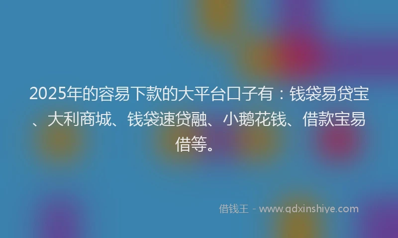 2025年的容易下款的大平台口子有：钱袋易贷宝、大利商城、钱袋速贷融、小鹅花钱、借款宝易借等。