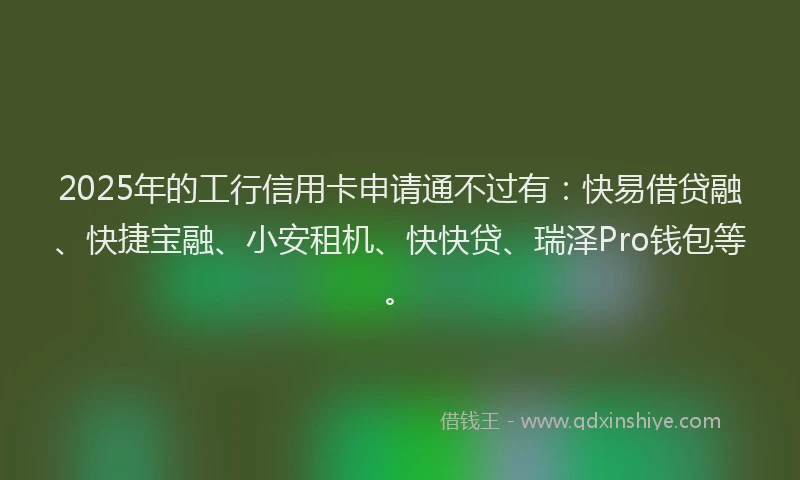 2025年的工行信用卡申请通不过有：快易借贷融、快捷宝融、小安租机、快快贷、瑞泽Pro钱包等。