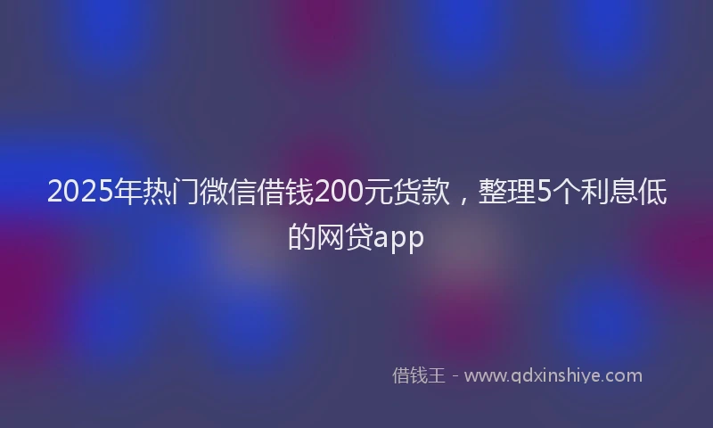2025年热门微信借钱200元货款，整理5个利息低的网贷app