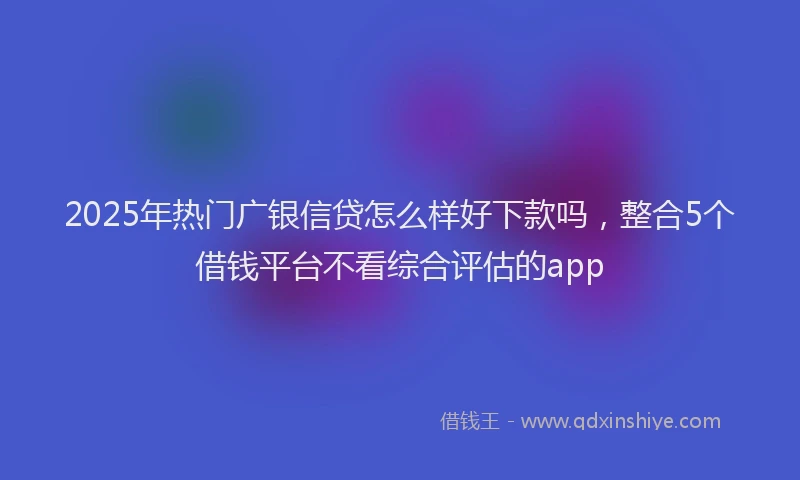 2025年热门广银信贷怎么样好下款吗，整合5个借钱平台不看综合评估的app