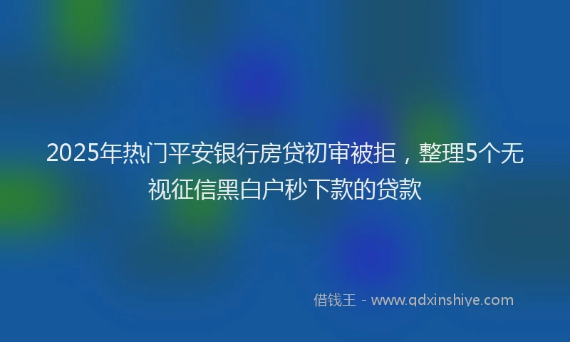 2025年热门平安银行房贷初审被拒，整理5个无视征信黑白户秒下款的贷款