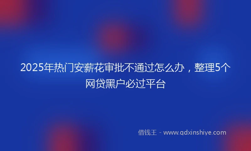 2025年热门安薪花审批不通过怎么办，整理5个网贷黑户必过平台