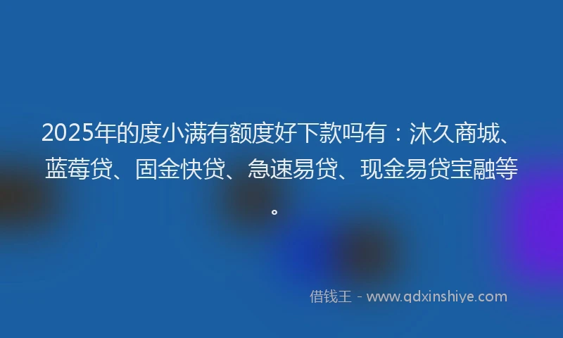 2025年的度小满有额度好下款吗有：沐久商城、蓝莓贷、固金快贷、急速易贷、现金易贷宝融等。