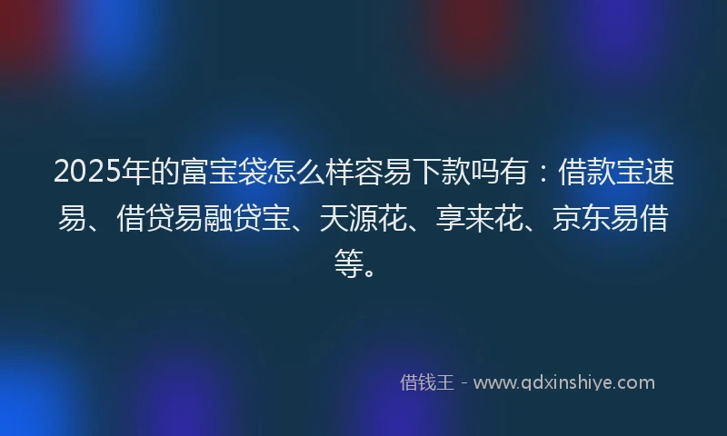 2025年的富宝袋怎么样容易下款吗有：借款宝速易、借贷易融贷宝、天源花、享来花、京东易借等。