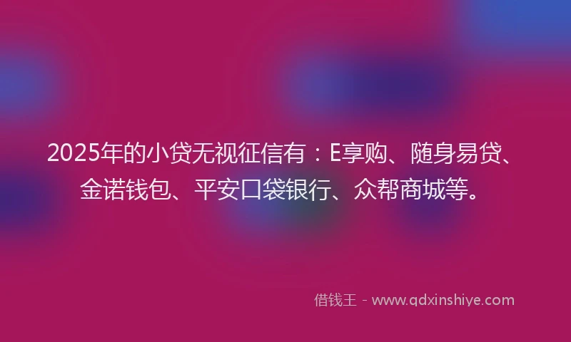 2025年的小贷无视征信有：E享购、随身易贷、金诺钱包、平安口袋银行、众帮商城等。
