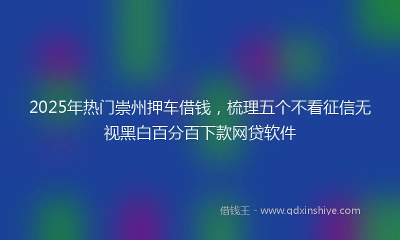 2025年热门崇州押车借钱，梳理五个不看征信无视黑白百分百下款网贷软件