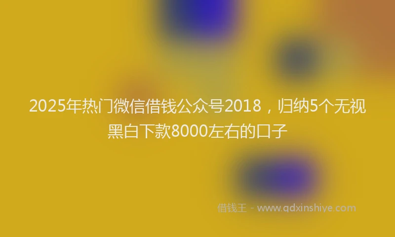 2025年热门微信借钱公众号2018，归纳5个无视黑白下款8000左右的口子