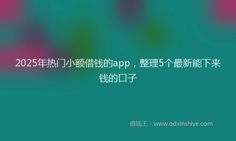 2025年热门小额借钱的app，整理5个最新能下来钱的口子