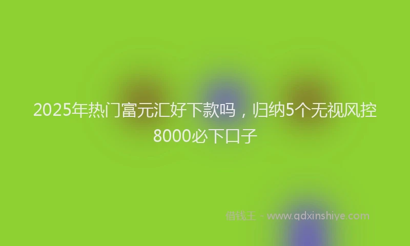 2025年热门富元汇好下款吗，归纳5个无视风控8000必下口子