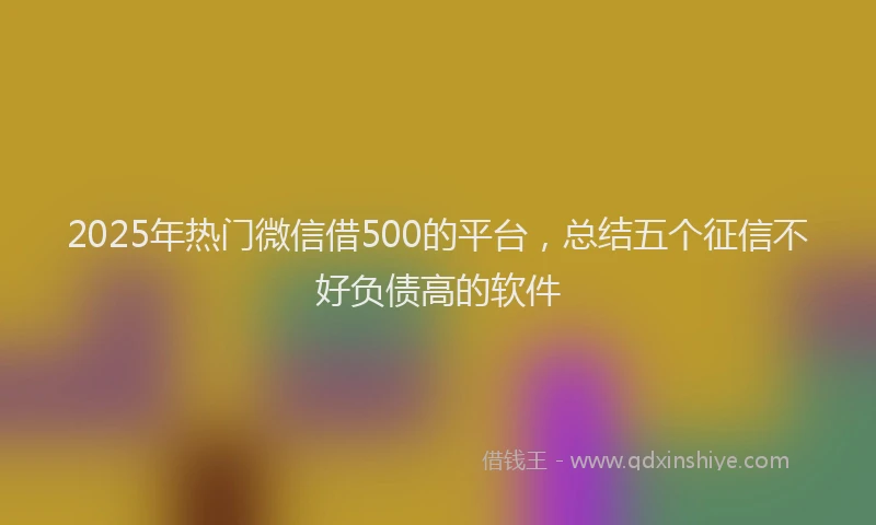 2025年热门微信借500的平台，总结五个征信不好负债高的软件