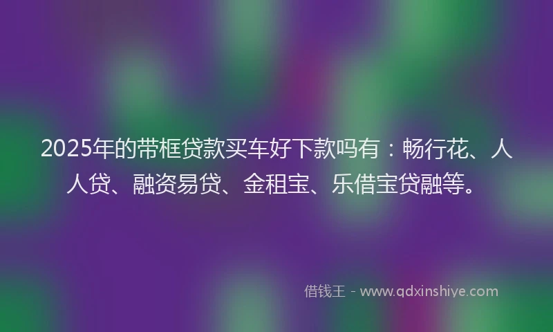 2025年的带框贷款买车好下款吗有：畅行花、人人贷、融资易贷、金租宝、乐借宝贷融等。