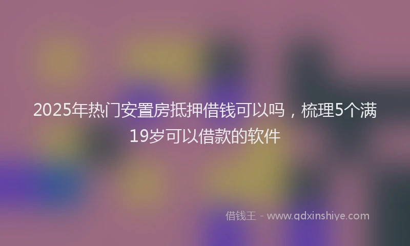 2025年热门安置房抵押借钱可以吗，梳理5个满19岁可以借款的软件