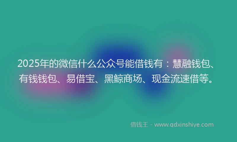 2025年的微信什么公众号能借钱有：慧融钱包、有钱钱包、易借宝、黑鲸商场、现金流速借等。