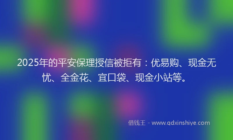 2025年的平安保理授信被拒有：优易购、现金无忧、全金花、宜口袋、现金小站等。
