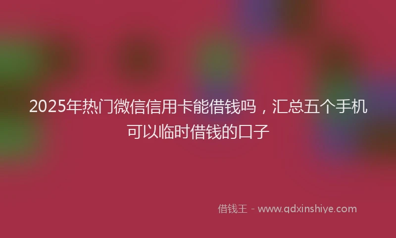 2025年热门微信信用卡能借钱吗，汇总五个手机可以临时借钱的口子