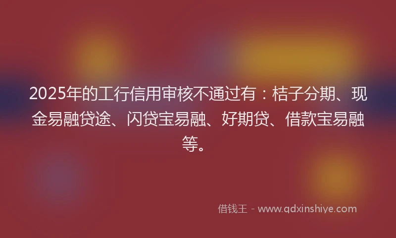 2025年的工行信用审核不通过有：桔子分期、现金易融贷途、闪贷宝易融、好期贷、借款宝易融等。