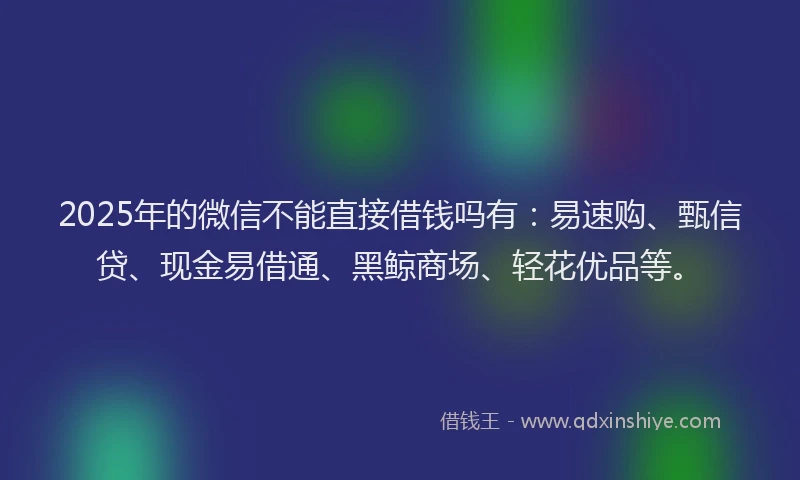 2025年的微信不能直接借钱吗有：易速购、甄信贷、现金易借通、黑鲸商场、轻花优品等。