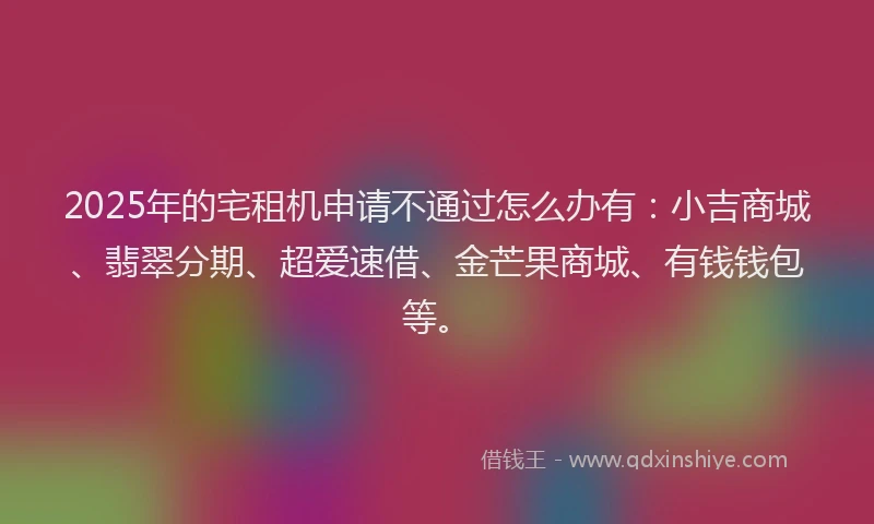 2025年的宅租机申请不通过怎么办有：小吉商城、翡翠分期、超爱速借、金芒果商城、有钱钱包等。