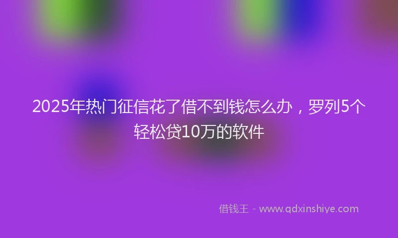 2025年热门征信花了借不到钱怎么办，罗列5个轻松贷10万的软件