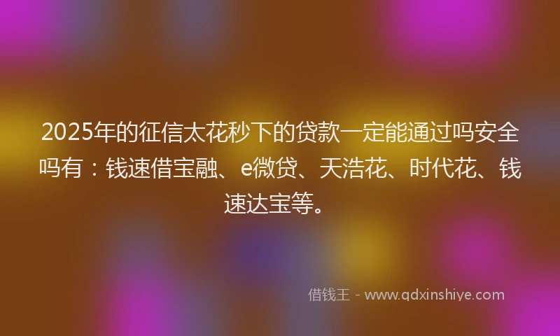 2025年的征信太花秒下的贷款一定能通过吗安全吗有：钱速借宝融、e微贷、天浩花、时代花、钱速达宝等。