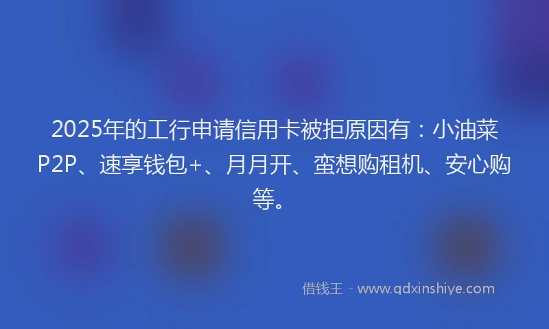 2025年的工行申请信用卡被拒原因有：小油菜P2P、速享钱包+、月月开、蛮想购租机、安心购等。