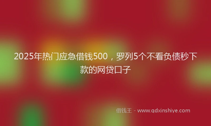 2025年热门应急借钱500，罗列5个不看负债秒下款的网贷口子