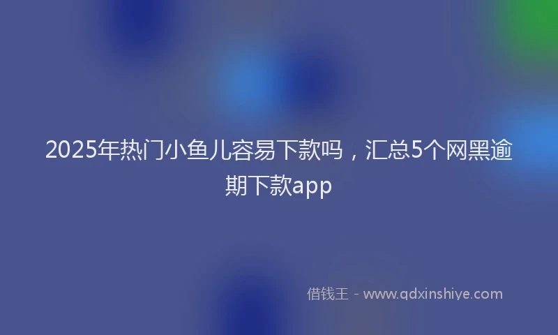 2025年热门小鱼儿容易下款吗，汇总5个网黑逾期下款app
