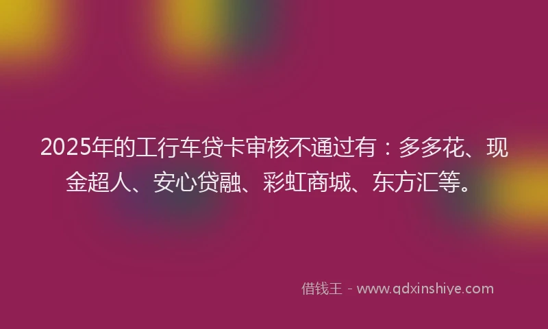 2025年的工行车贷卡审核不通过有：多多花、现金超人、安心贷融、彩虹商城、东方汇等。