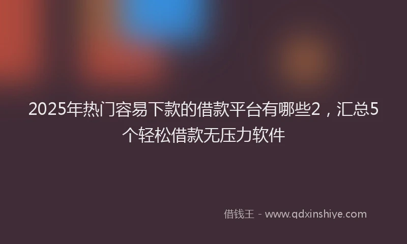 2025年热门容易下款的借款平台有哪些2，汇总5个轻松借款无压力软件