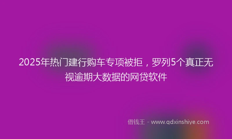 2025年热门建行购车专项被拒，罗列5个真正无视逾期大数据的网贷软件