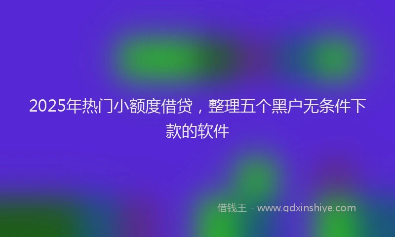 2025年热门小额度借贷，整理五个黑户无条件下款的软件