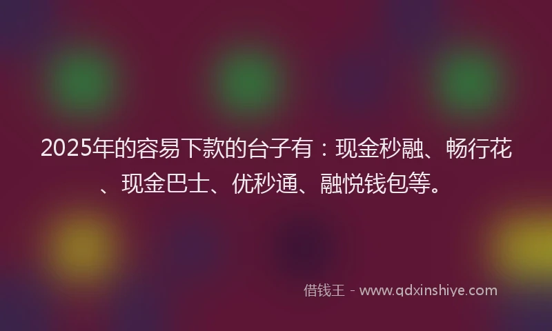 2025年的容易下款的台子有：现金秒融、畅行花、现金巴士、优秒通、融悦钱包等。