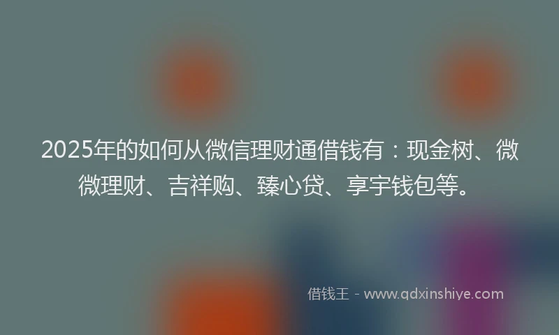 2025年的如何从微信理财通借钱有：现金树、微微理财、吉祥购、臻心贷、享宇钱包等。